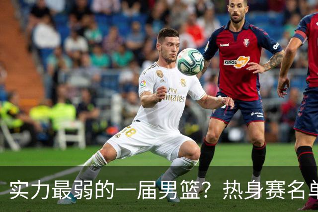实力最弱的一届男篮？热身赛名单出炉，苦熬9年，胡金秋终成核心