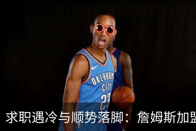 求职遇冷与顺势落脚：詹姆斯加盟费城背后，巨星时代的体面与妥协
