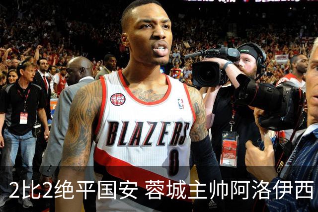 2比2绝平国安 蓉城主帅阿洛伊西：为球员们骄傲